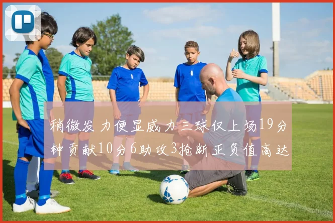 稍微发力便显威力三球仅上场19分钟贡献10分6助攻3抢断正负值高达22