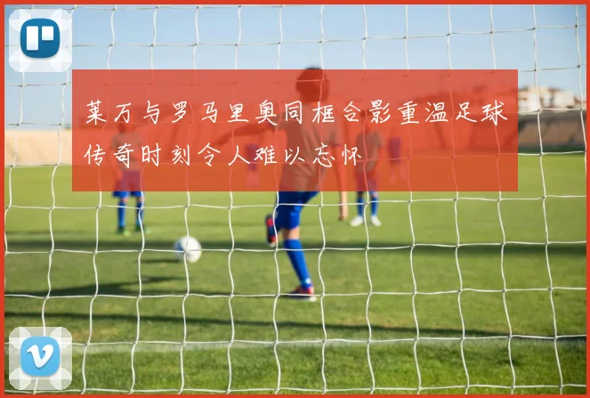莱万与罗马里奥同框合影重温足球传奇时刻令人难以忘怀