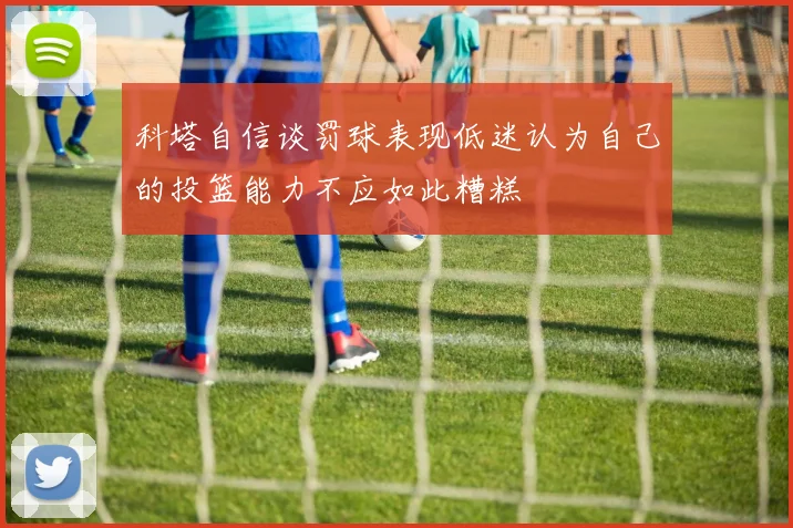 科塔自信谈罚球表现低迷认为自己的投篮能力不应如此糟糕
