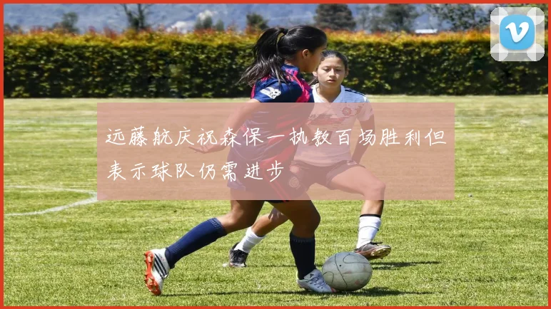 远藤航庆祝森保一执教百场胜利但表示球队仍需进步