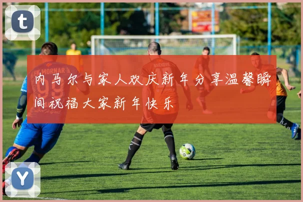 内马尔与家人欢庆新年分享温馨瞬间祝福大家新年快乐