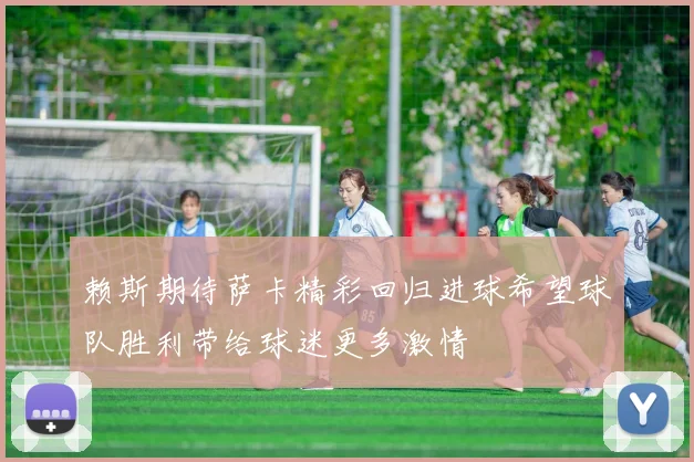 赖斯期待萨卡精彩回归进球希望球队胜利带给球迷更多激情