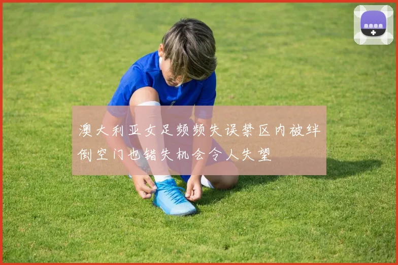 澳大利亚女足频频失误禁区内被绊倒空门也错失机会令人失望