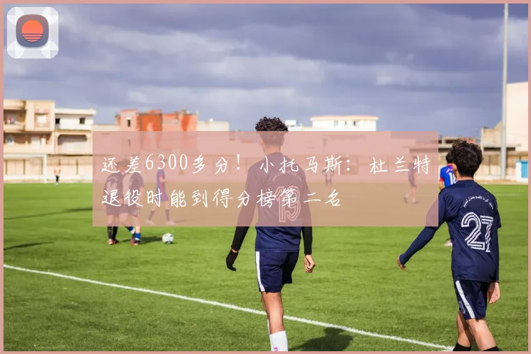 还差6300多分！小托马斯：杜兰特退役时能到得分榜第二名