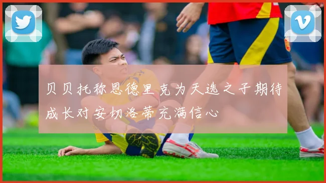 贝贝托称恩德里克为天选之子期待成长对安切洛蒂充满信心