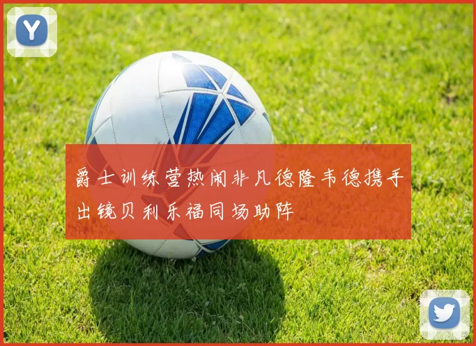 爵士训练营热闹非凡德隆韦德携手出镜贝利乐福同场助阵