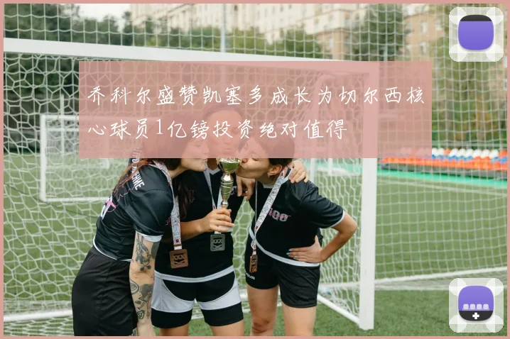 乔科尔盛赞凯塞多成长为切尔西核心球员1亿镑投资绝对值得