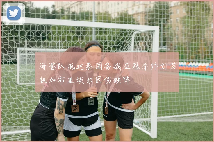 海港队抵达泰国备战亚冠李帅刘若钒加布里埃尔因伤缺阵