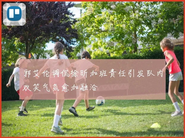 郭艾伦调侃徐昕加班责任引发队内欢笑气氛愈加融洽
