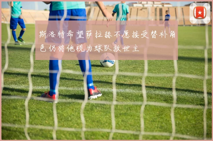 斯洛特希望萨拉赫不愿接受替补角色仍将他视为球队救世主