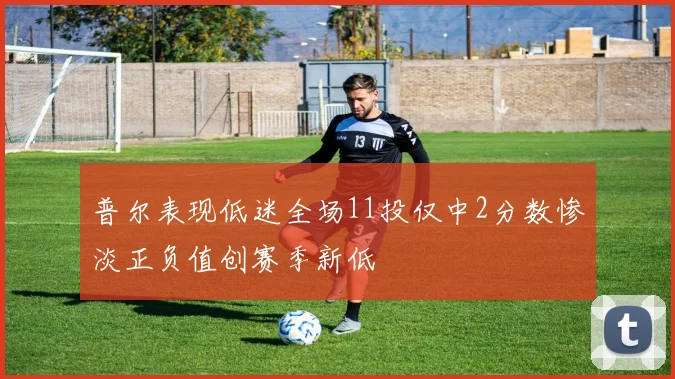 普尔表现低迷全场11投仅中2分数惨淡正负值创赛季新低