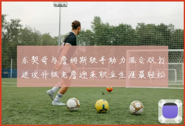 东契奇与詹姆斯联手助力混合双打进攻升级老詹迎来职业生涯最轻松赛季