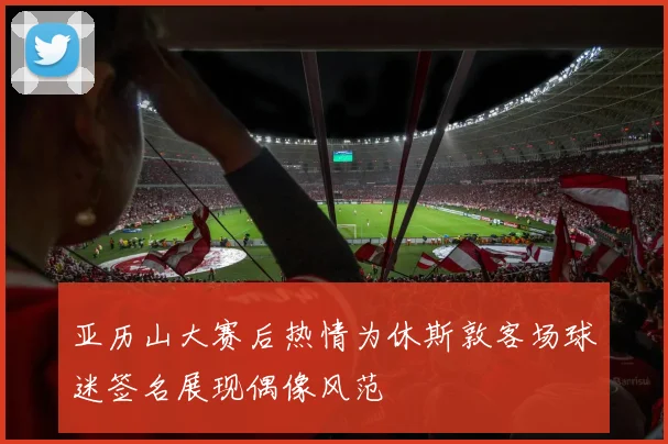 亚历山大赛后热情为休斯敦客场球迷签名展现偶像风范