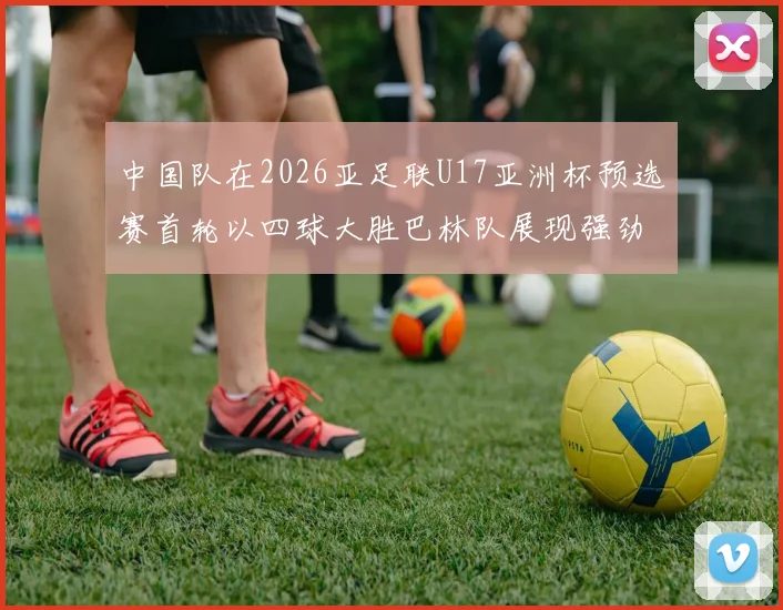 中国队在2026亚足联U17亚洲杯预选赛首轮以四球大胜巴林队展现强劲实力