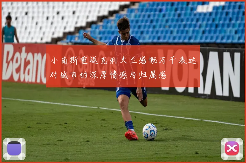 小南斯重返克利夫兰感慨万千表达对城市的深厚情感与归属感