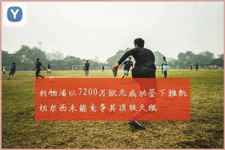 利物浦以7200万欧元成功签下雅凯切尔西未能竞争其顶级天赋