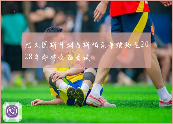 尤文图斯计划与斯帕莱蒂续约至2028年即将会面商谈