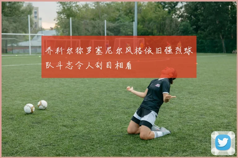 乔科尔称罗塞尼尔风格依旧强烈球队斗志令人刮目相看