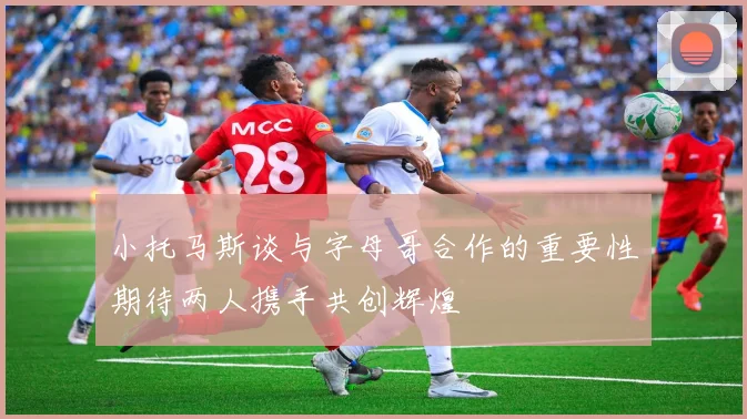 小托马斯谈与字母哥合作的重要性期待两人携手共创辉煌