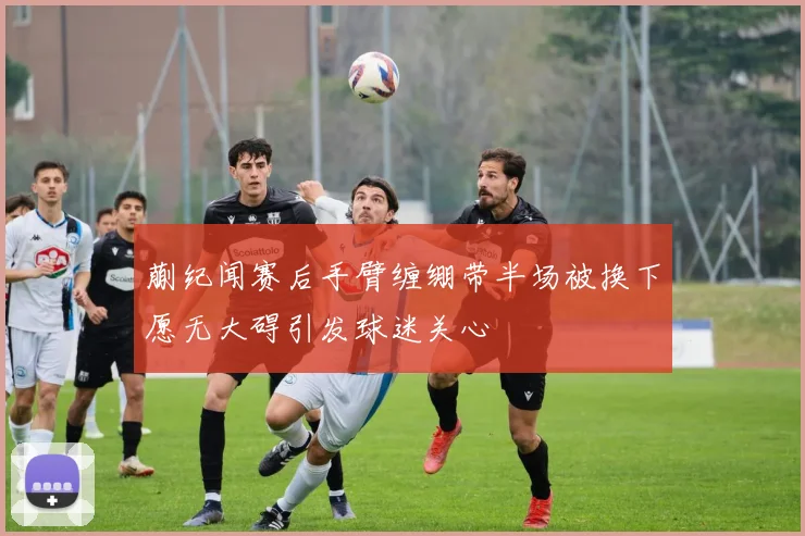 蒯纪闻赛后手臂缠绷带半场被换下愿无大碍引发球迷关心