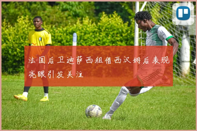 法国后卫迪萨西租借西汉姆后表现亮眼引发关注