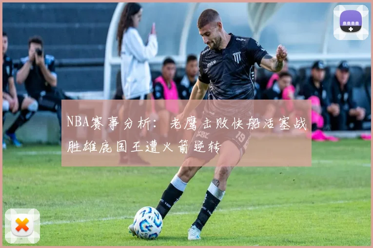 NBA赛事分析：老鹰击败快船活塞战胜雄鹿国王遭火箭逆转