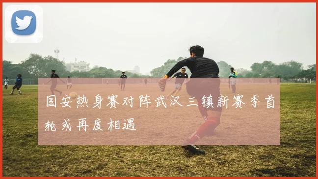 国安热身赛对阵武汉三镇新赛季首轮或再度相遇