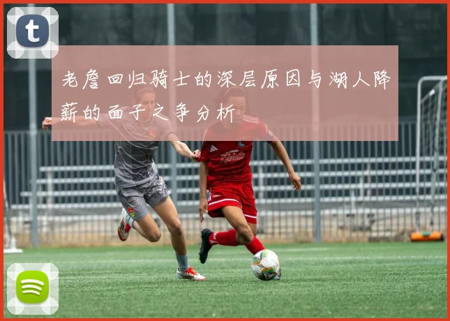 老詹回归骑士的深层原因与湖人降薪的面子之争分析
