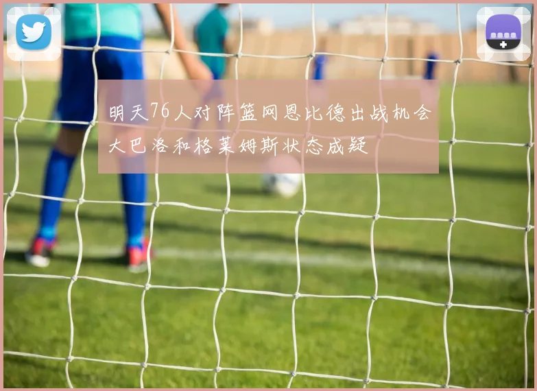 明天76人对阵篮网恩比德出战机会大巴洛和格莱姆斯状态成疑