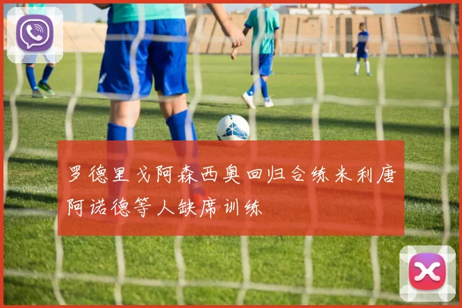 罗德里戈阿森西奥回归合练米利唐阿诺德等人缺席训练