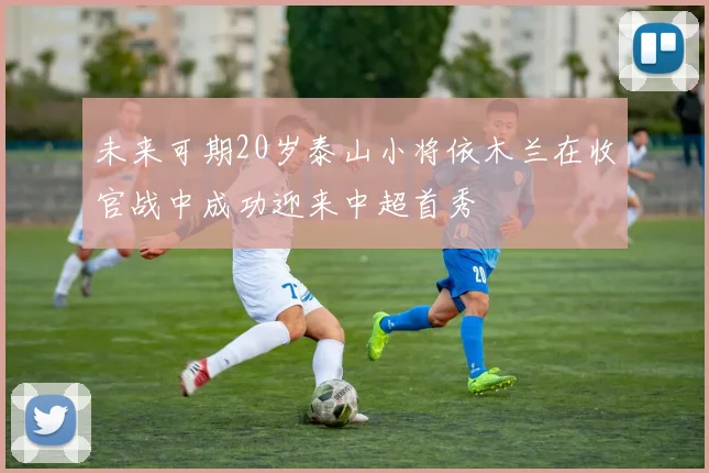 未来可期20岁泰山小将依木兰在收官战中成功迎来中超首秀