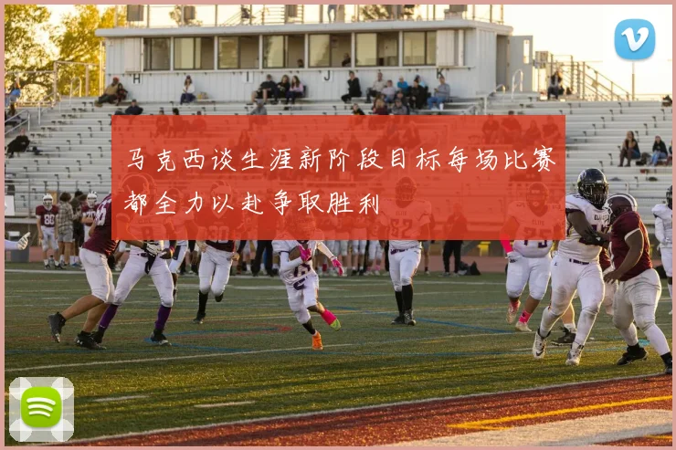 马克西谈生涯新阶段目标每场比赛都全力以赴争取胜利