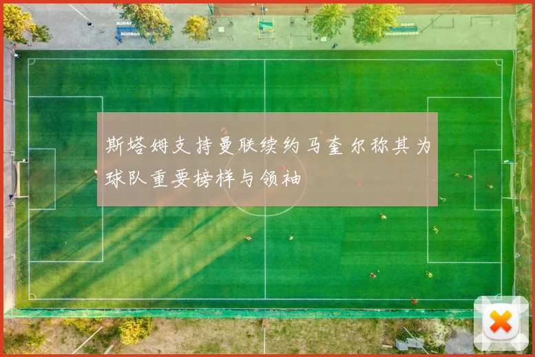 斯塔姆支持曼联续约马奎尔称其为球队重要榜样与领袖