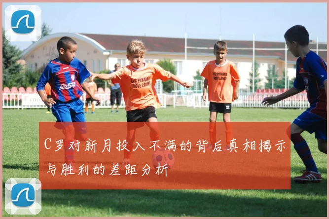 C罗对新月投入不满的背后真相揭示与胜利的差距分析