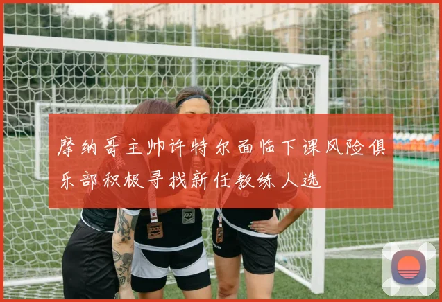 摩纳哥主帅许特尔面临下课风险俱乐部积极寻找新任教练人选