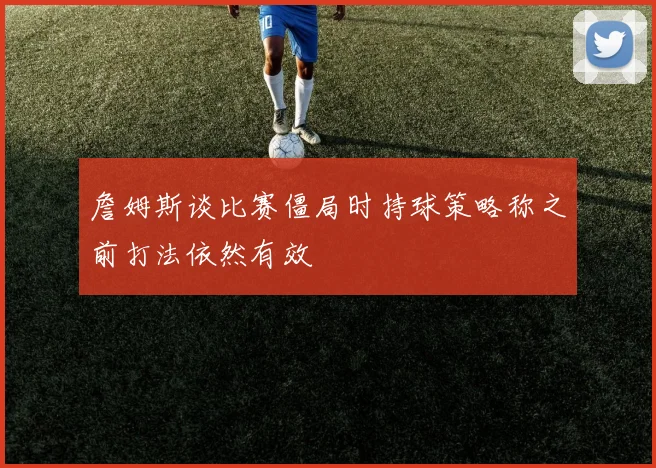 詹姆斯谈比赛僵局时持球策略称之前打法依然有效