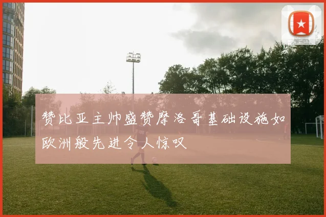 赞比亚主帅盛赞摩洛哥基础设施如欧洲般先进令人惊叹