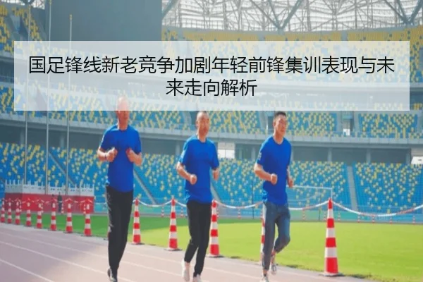 国足锋线新老竞争加剧年轻前锋集训表现与未来走向解析（zosprt）